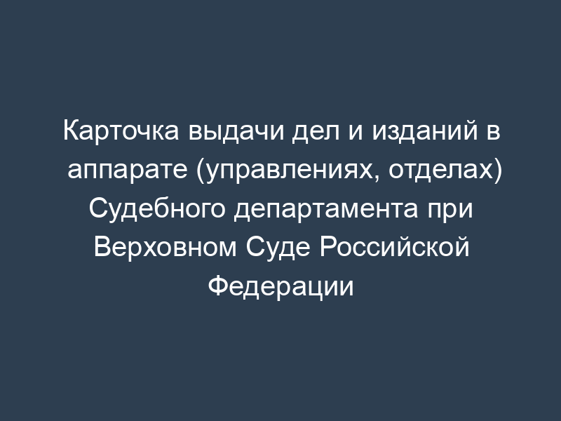 Карточка выдачи дел и изданий в аппарате (управлениях, отделах) Судебного департамента при Верховном Суде Российской Федерации