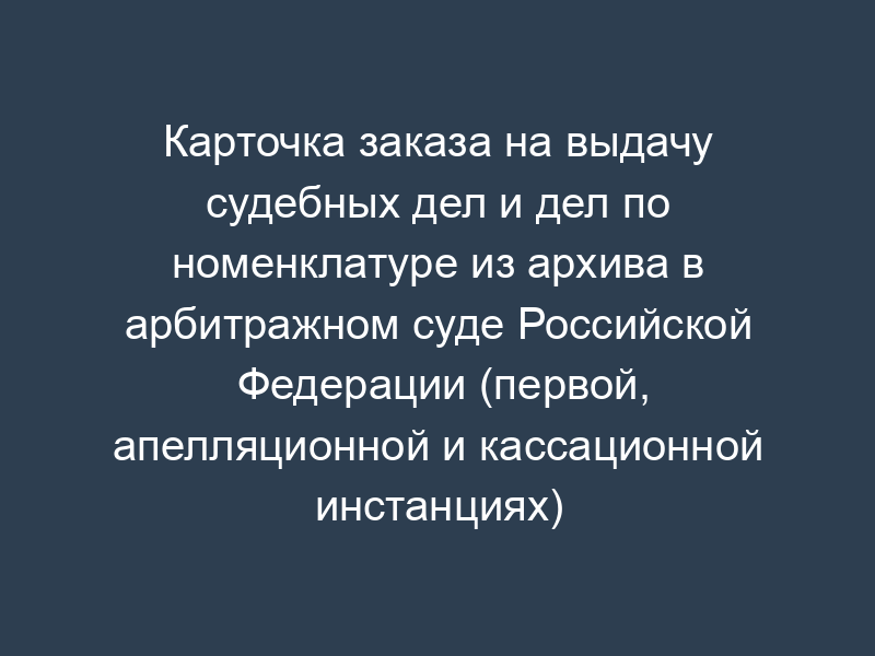 Карточка заказа на выдачу судебных дел и дел по номенклатуре из архива в арбитражном суде Российской Федерации (первой, апелляционной и кассационной инстанциях)