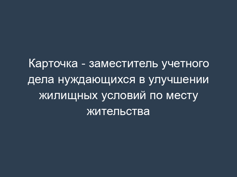 Карточка - заместитель учетного дела нуждающихся в улучшении жилищных условий по месту жительства