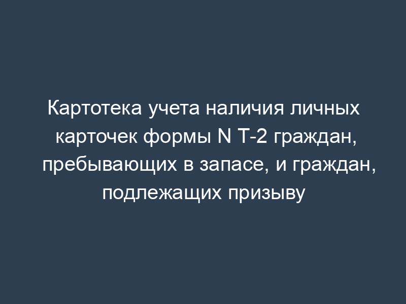Картотека учета наличия личных карточек формы N Т-2 граждан, пребывающих в запасе, и граждан, подлежащих призыву