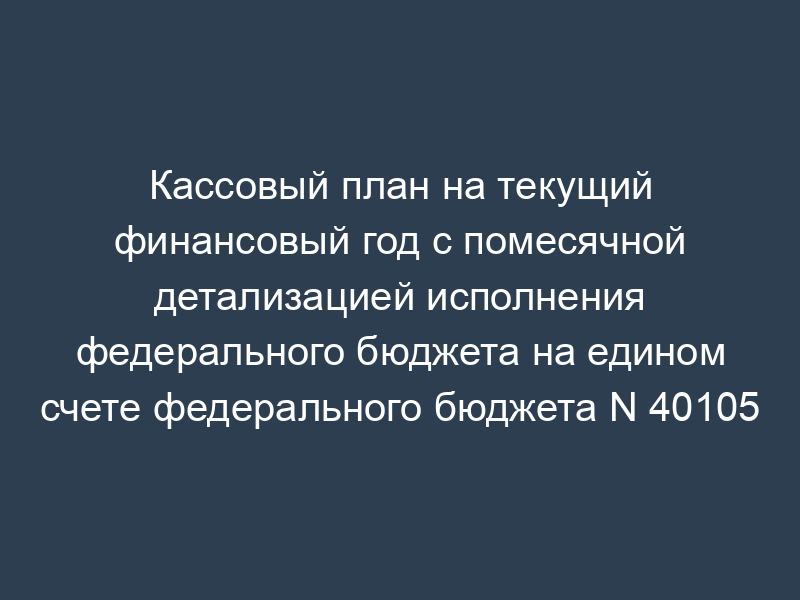 Кассовый план на текущий финансовый год с помесячной детализацией исполнения федерального бюджета на едином счете федерального бюджета N 40105