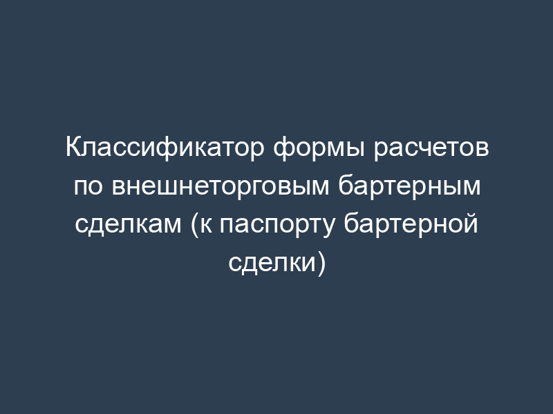 Классификатор формы расчетов по внешнеторговым бартерным сделкам (к паспорту бартерной сделки)