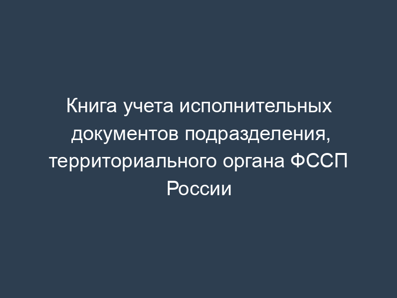Книга учета исполнительных документов подразделения, территориального органа ФССП России