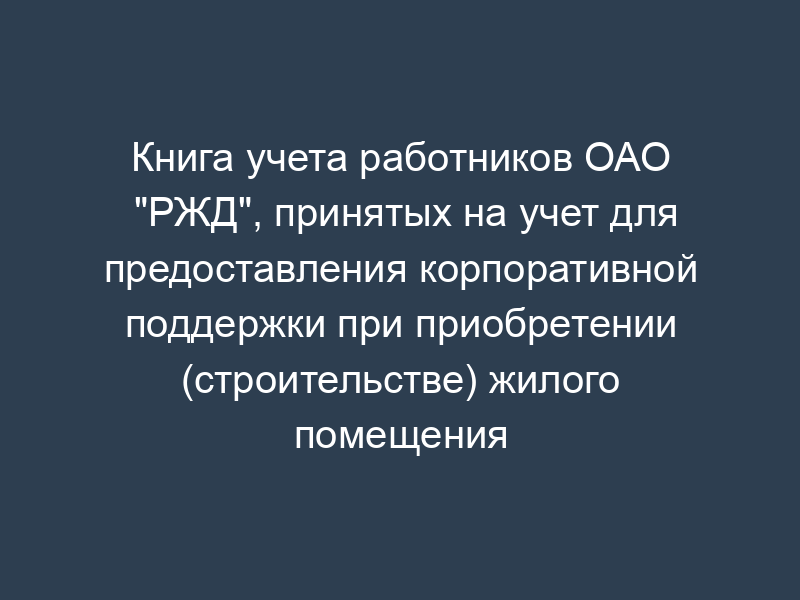 Книга учета работников ОАО "РЖД", принятых на учет для предоставления корпоративной поддержки при приобретении (строительстве) жилого помещения