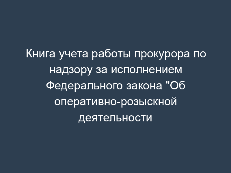 Книга учета работы прокурора по надзору за исполнением Федерального закона "Об оперативно-розыскной деятельности