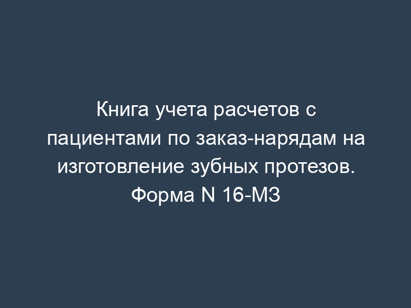 Книга учета расчетов с пациентами по заказ-нарядам на изготовление зубных протезов. Форма N 16-МЗ