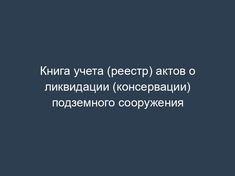 Книга учета (реестр) актов о ликвидации (консервации) подземного сооружения