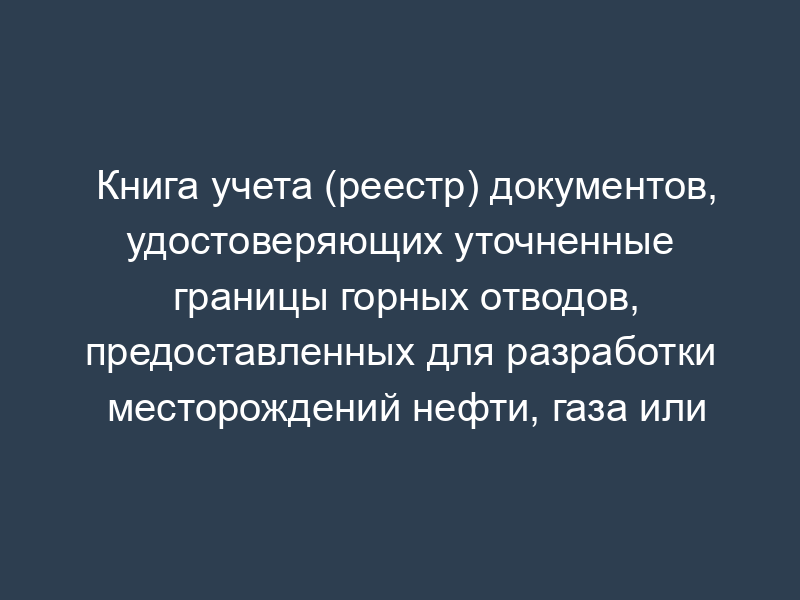 Книга учета (реестр) документов, удостоверяющих уточненные границы горных отводов, предоставленных для разработки месторождений нефти, газа или теплоэнергетических вод и строительства подземных хранилищ газа и продуктов переработки нефти
