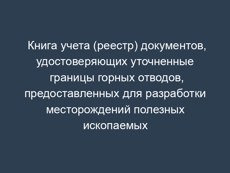 Книга учета (реестр) документов, удостоверяющих уточненные границы горных отводов, предоставленных для разработки месторождений полезных ископаемых