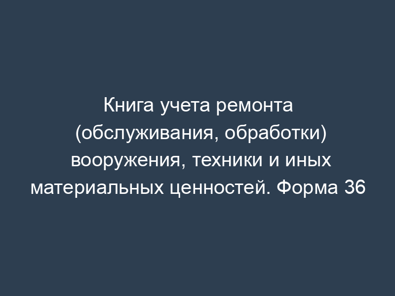 Книга учета ремонта (обслуживания, обработки) вооружения, техники и иных материальных ценностей. Форма 36
