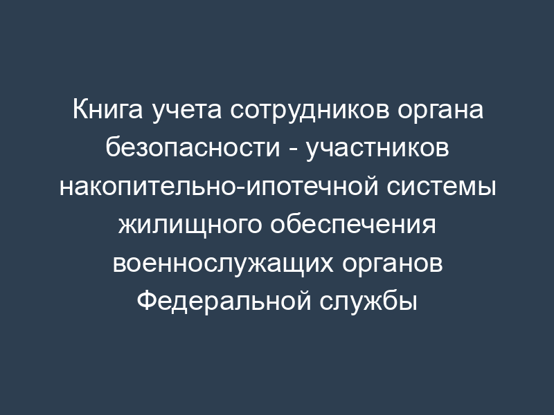Книга учета сотрудников органа безопасности - участников накопительно-ипотечной системы жилищного обеспечения военнослужащих органов Федеральной службы безопасности