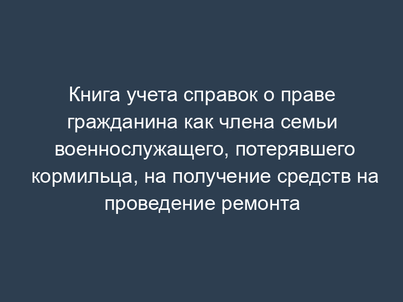 Книга учета справок о праве гражданина как члена семьи военнослужащего, потерявшего кормильца, на получение средств на проведение ремонта