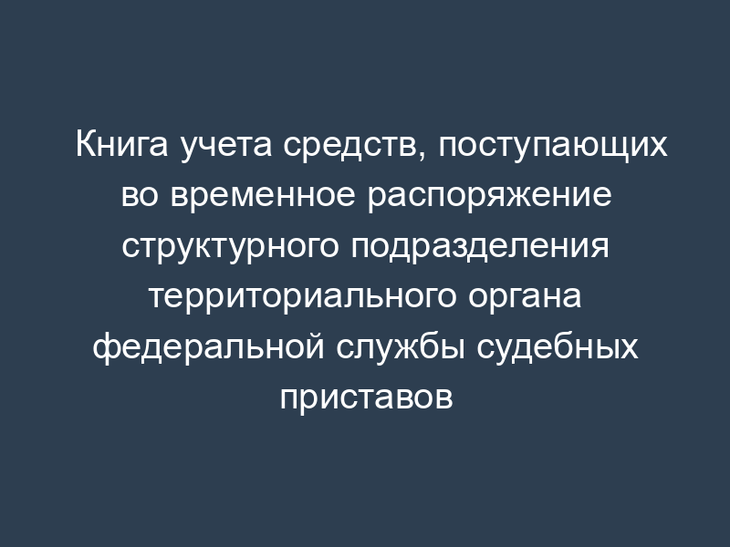 Книга учета средств, поступающих во временное распоряжение структурного подразделения территориального органа федеральной службы судебных приставов