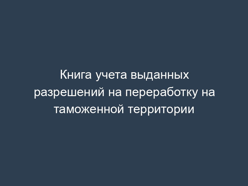 Книга учета выданных разрешений на переработку на таможенной территории