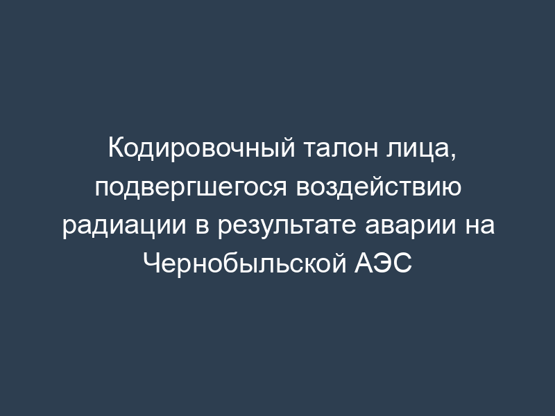Кодировочный талон лица, подвергшегося воздействию радиации в результате аварии на Чернобыльской АЭС