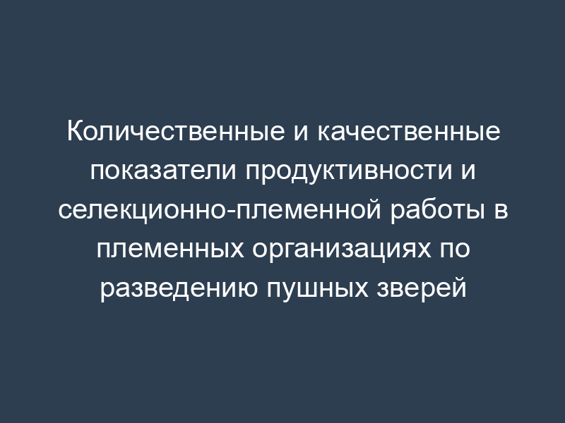 Количественные и качественные показатели продуктивности и селекционно-племенной работы в племенных организациях по разведению пушных зверей