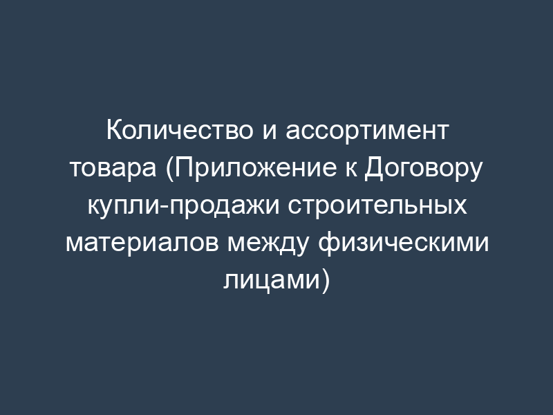 Количество и ассортимент товара (Приложение к Договору купли-продажи строительных материалов между физическими лицами)