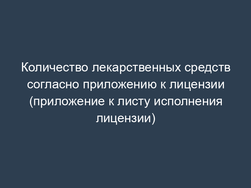 Количество лекарственных средств согласно приложению к лицензии (приложение к листу исполнения лицензии)