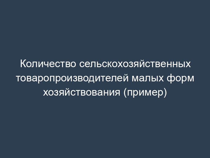 Количество сельскохозяйственных товаропроизводителей малых форм хозяйствования (пример)