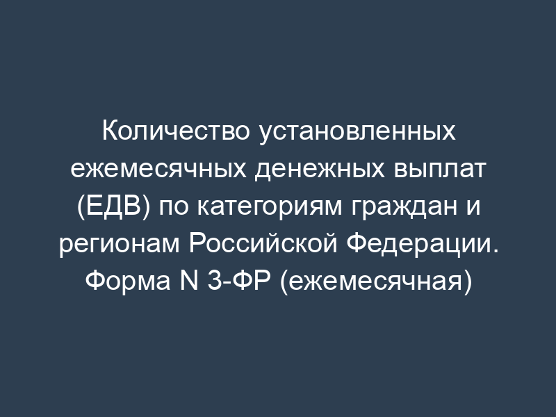 Количество установленных ежемесячных денежных выплат (ЕДВ) по категориям граждан и регионам Российской Федерации. Форма N 3-ФР (ежемесячная)