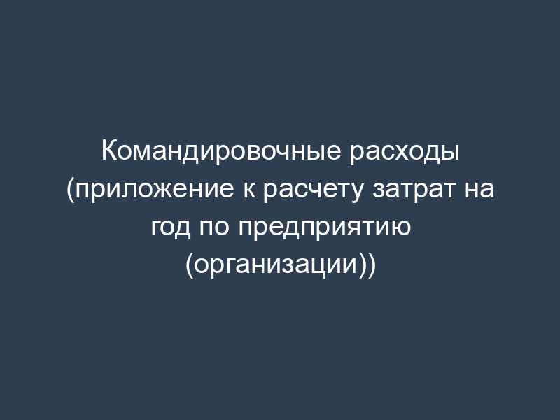 Командировочные расходы (приложение к расчету затрат на год по предприятию (организации))