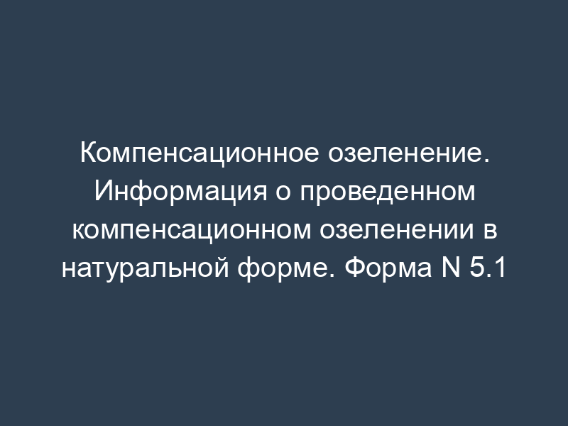 Компенсационное озеленение. Информация о проведенном компенсационном озеленении в натуральной форме. Форма N 5.1
