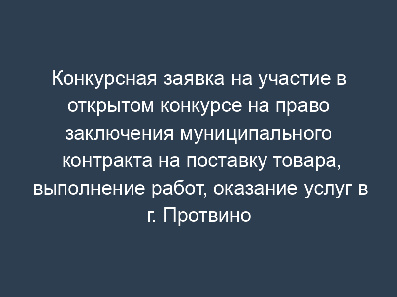 Конкурсная заявка на участие в открытом конкурсе на право заключения муниципального контракта на поставку товара, выполнение работ, оказание услуг в г. Протвино Московской области