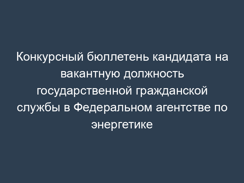 Конкурсный бюллетень кандидата на вакантную должность государственной гражданской службы в Федеральном агентстве по энергетике