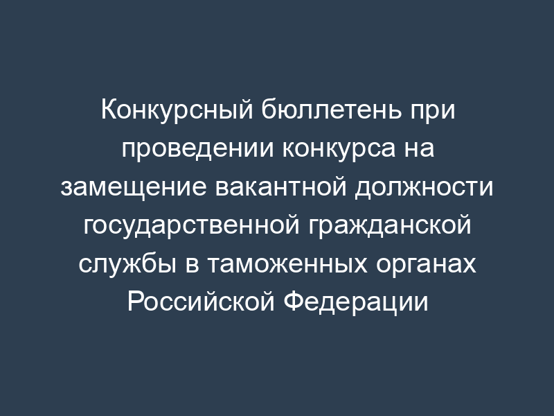 Конкурсный бюллетень при проведении конкурса на замещение вакантной должности государственной гражданской службы в таможенных органах Российской Федерации