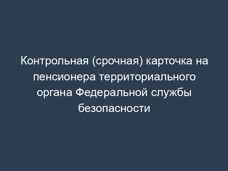 Контрольная (срочная) карточка на пенсионера территориального органа Федеральной службы безопасности