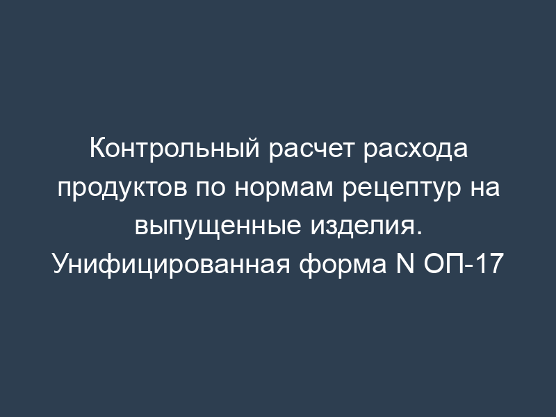 Контрольный расчет расхода продуктов по нормам рецептур на выпущенные изделия. Унифицированная форма N ОП-17