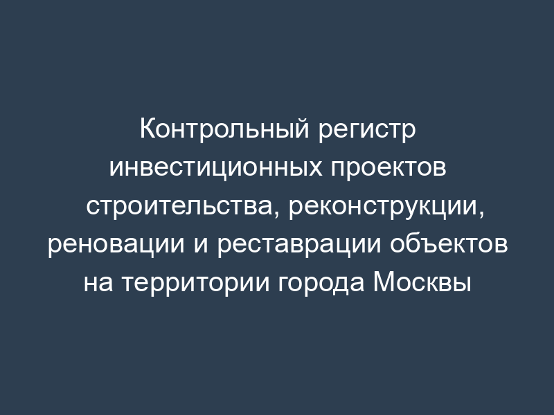 Контрольный регистр инвестиционных проектов строительства, реконструкции, реновации и реставрации объектов на территории города Москвы
