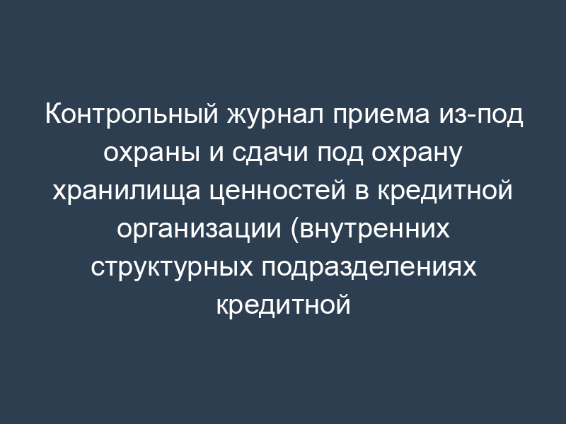 Контрольный журнал приема из-под охраны и сдачи под охрану хранилища ценностей в кредитной организации (внутренних структурных подразделениях кредитной организации)