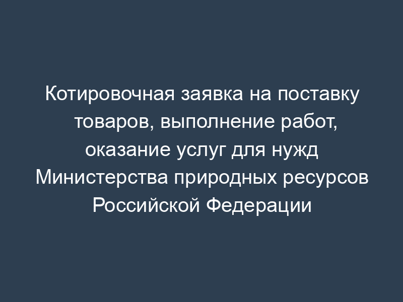 Котировочная заявка на поставку товаров, выполнение работ, оказание услуг для нужд Министерства природных ресурсов Российской Федерации