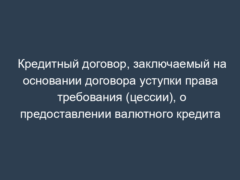 Кредитный договор, заключаемый на основании договора уступки права требования (цессии), о предоставлении валютного кредита