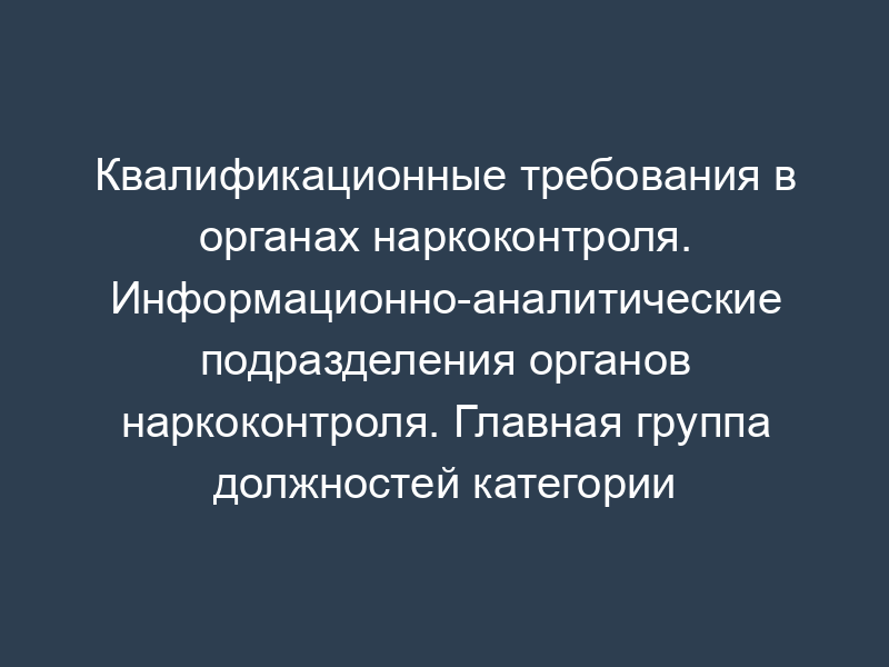 Квалификационные требования в органах наркоконтроля. Информационно-аналитические подразделения органов наркоконтроля. Главная группа должностей категории "руководители" в ФСКН России