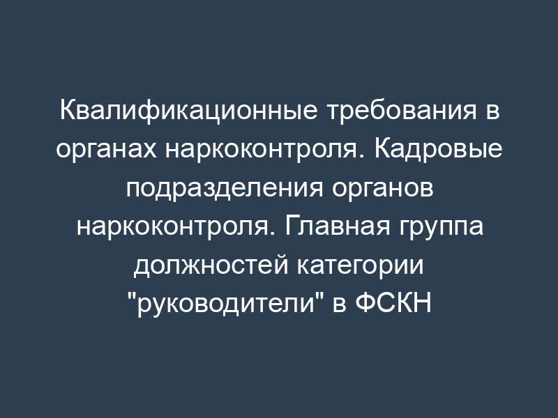 Квалификационные требования в органах наркоконтроля. Кадровые подразделения органов наркоконтроля. Главная группа должностей категории "руководители" в ФСКН России
