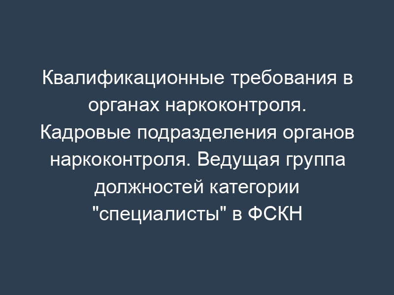 Квалификационные требования в органах наркоконтроля. Кадровые подразделения органов наркоконтроля. Ведущая группа должностей категории "специалисты" в ФСКН России