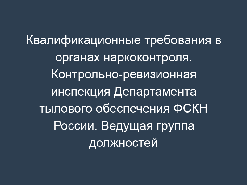 Квалификационные требования в органах наркоконтроля. Контрольно-ревизионная инспекция Департамента тылового обеспечения ФСКН России. Ведущая группа должностей категории "специалисты" в ФСКН России