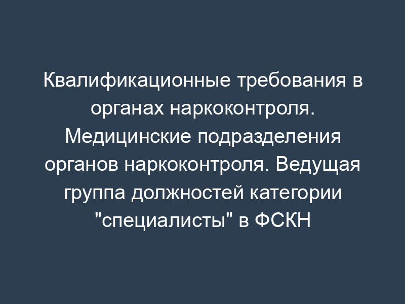 Квалификационные требования в органах наркоконтроля. Медицинские подразделения органов наркоконтроля. Ведущая группа должностей категории "специалисты" в ФСКН России и ведущая группа должностей категории "руководители" в территориальных органах ФСКН России