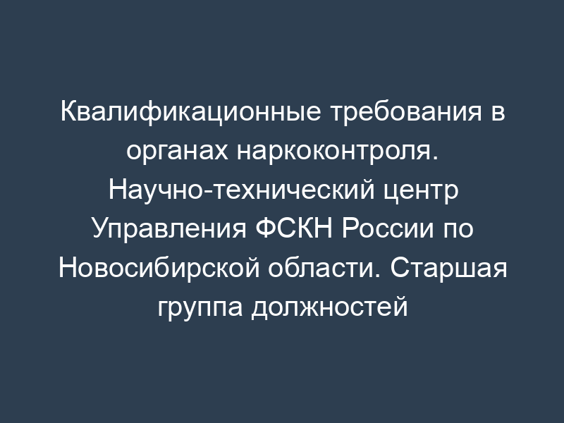 Квалификационные требования в органах наркоконтроля. Научно-технический центр Управления ФСКН России по Новосибирской области. Старшая группа должностей категории "специалисты" в территориальных органах ФСКН России