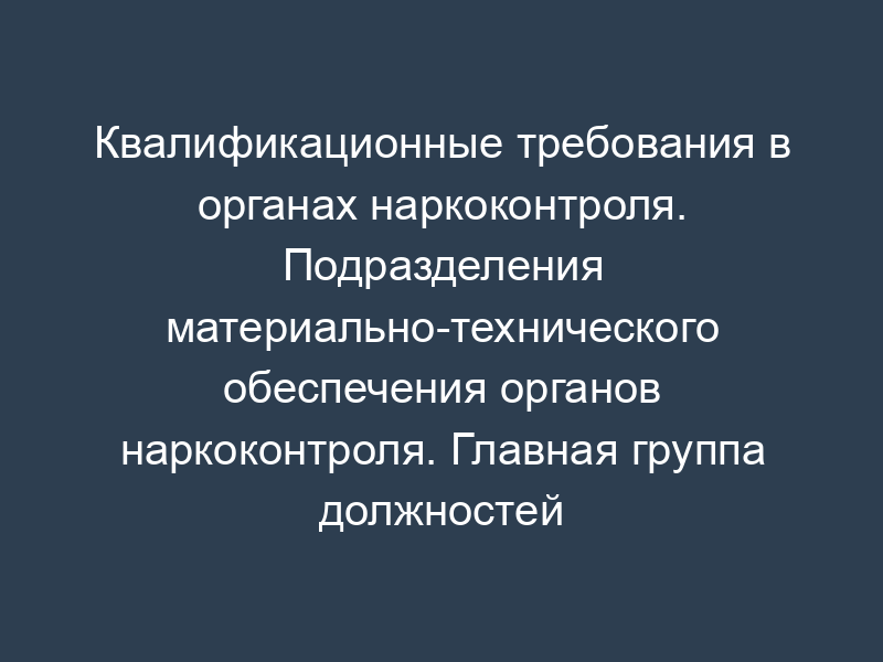 Квалификационные требования в органах наркоконтроля. Подразделения материально-технического обеспечения органов наркоконтроля. Главная группа должностей категории "руководители" в ФСКН России