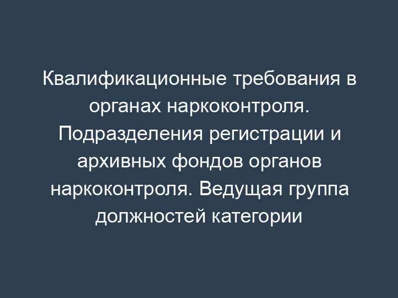 Квалификационные требования в органах наркоконтроля. Подразделения регистрации и архивных фондов органов наркоконтроля. Ведущая группа должностей категории "руководители" в территориальных органах ФСКН России