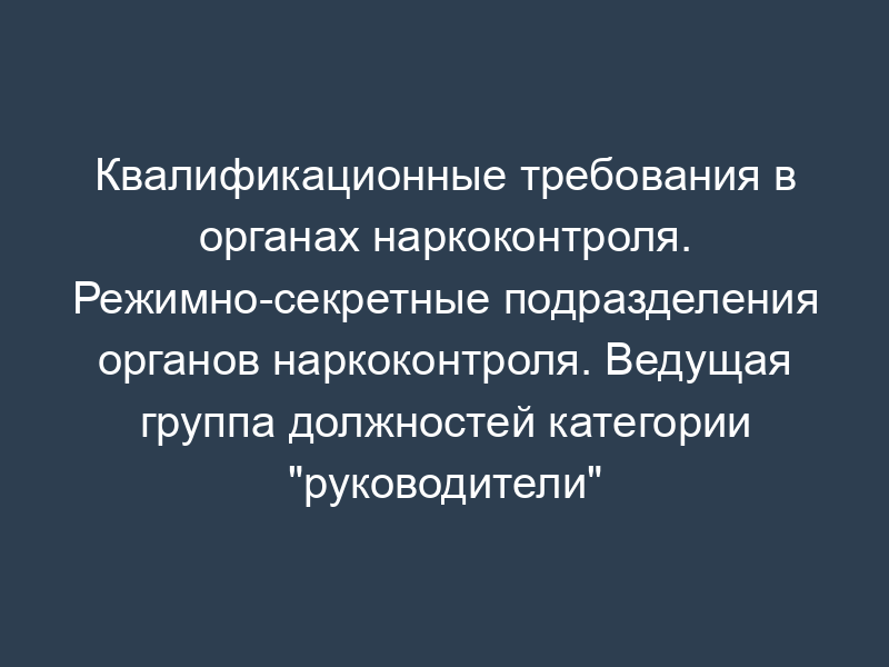 Квалификационные требования в органах наркоконтроля. Режимно-секретные подразделения органов наркоконтроля. Ведущая группа должностей категории "руководители" в территориальном органе ФСКН России