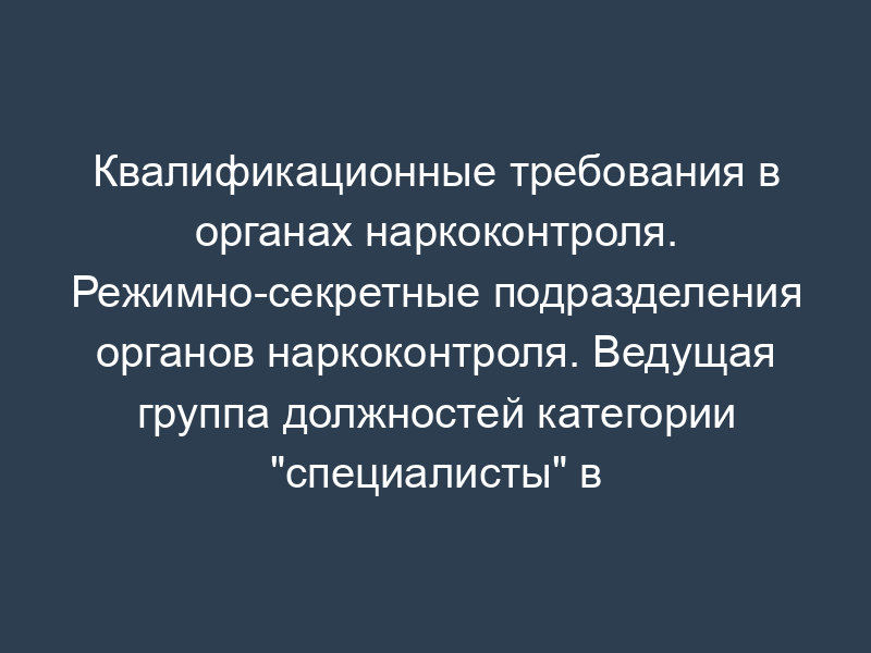 Квалификационные требования в органах наркоконтроля. Режимно-секретные подразделения органов наркоконтроля. Ведущая группа должностей категории "специалисты" в ФСКН России