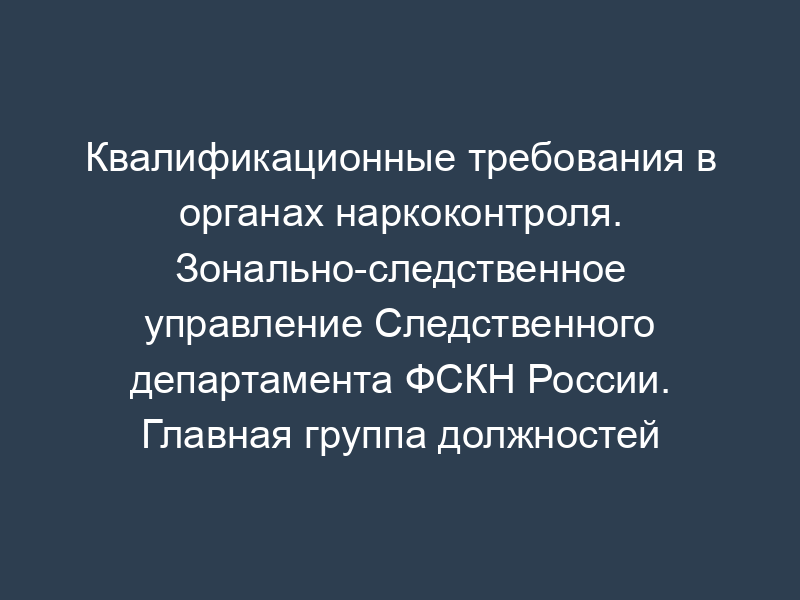 Квалификационные требования в органах наркоконтроля. Зонально-следственное управление Следственного департамента ФСКН России. Главная группа должностей категории "руководители" в ФСКН России