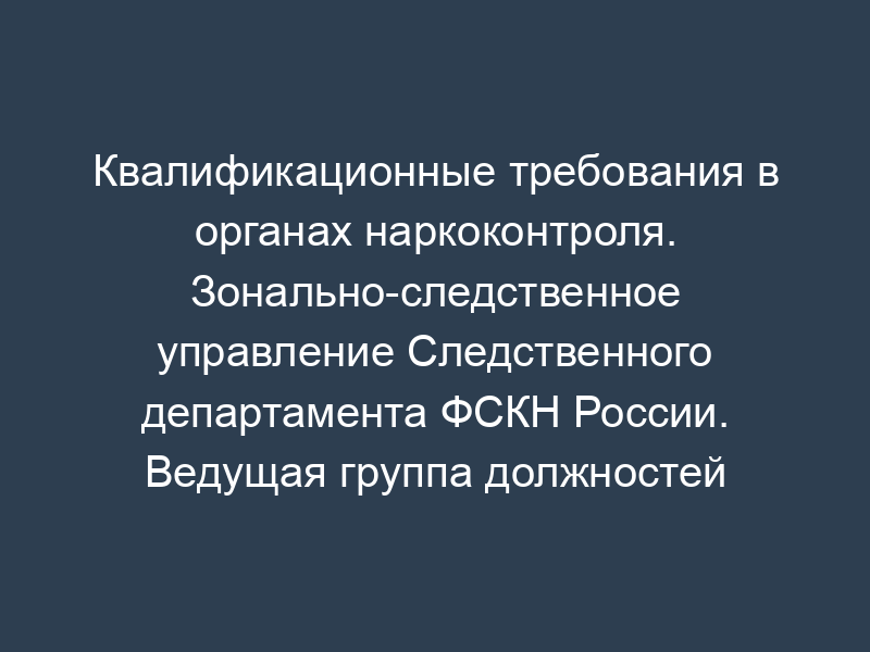 Квалификационные требования в органах наркоконтроля. Зонально-следственное управление Следственного департамента ФСКН России. Ведущая группа должностей категории "специалисты" в ФСКН России