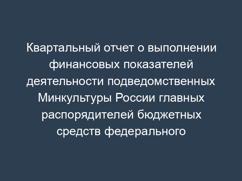 Квартальный отчет о выполнении финансовых показателей деятельности подведомственных Минкультуры России главных распорядителей бюджетных средств федерального бюджета