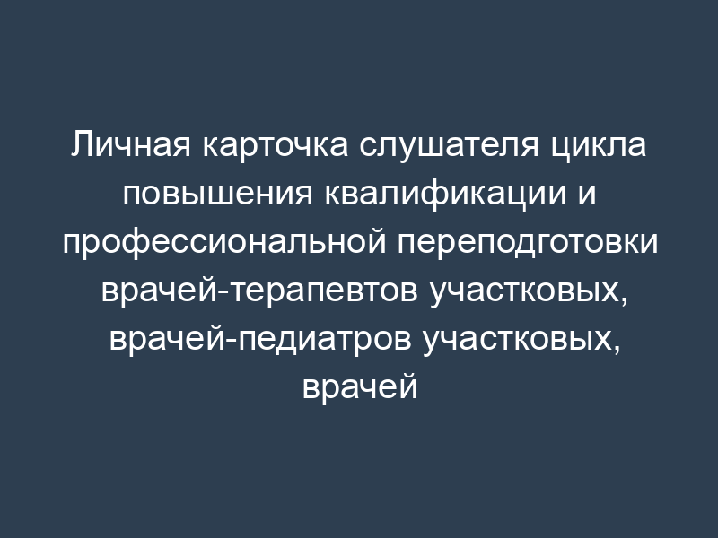 Личная карточка слушателя цикла повышения квалификации и профессиональной переподготовки врачей-терапевтов участковых, врачей-педиатров участковых, врачей общей практики