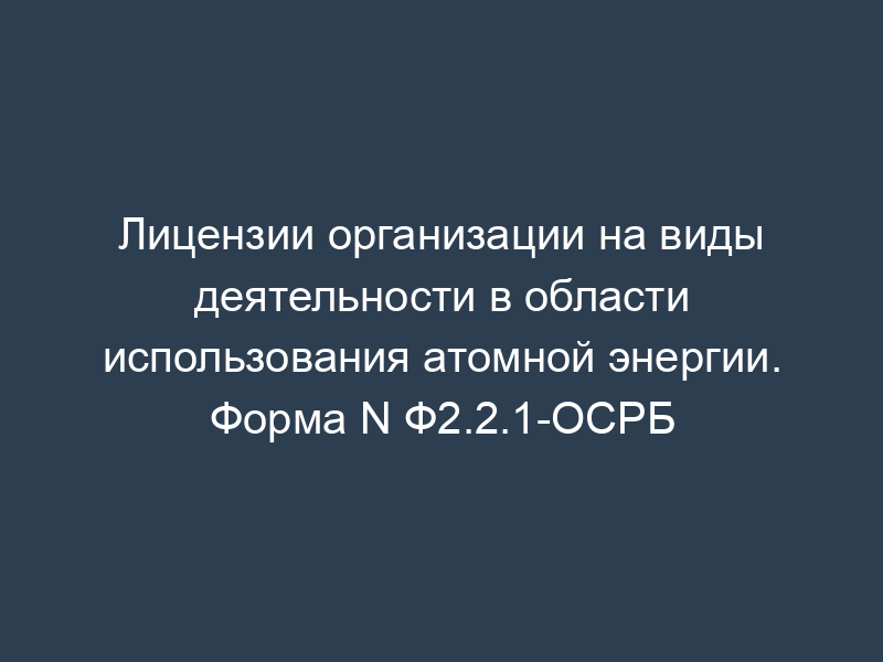 Лицензии организации на виды деятельности в области использования атомной энергии. Форма N Ф2.2.1-ОСРБ